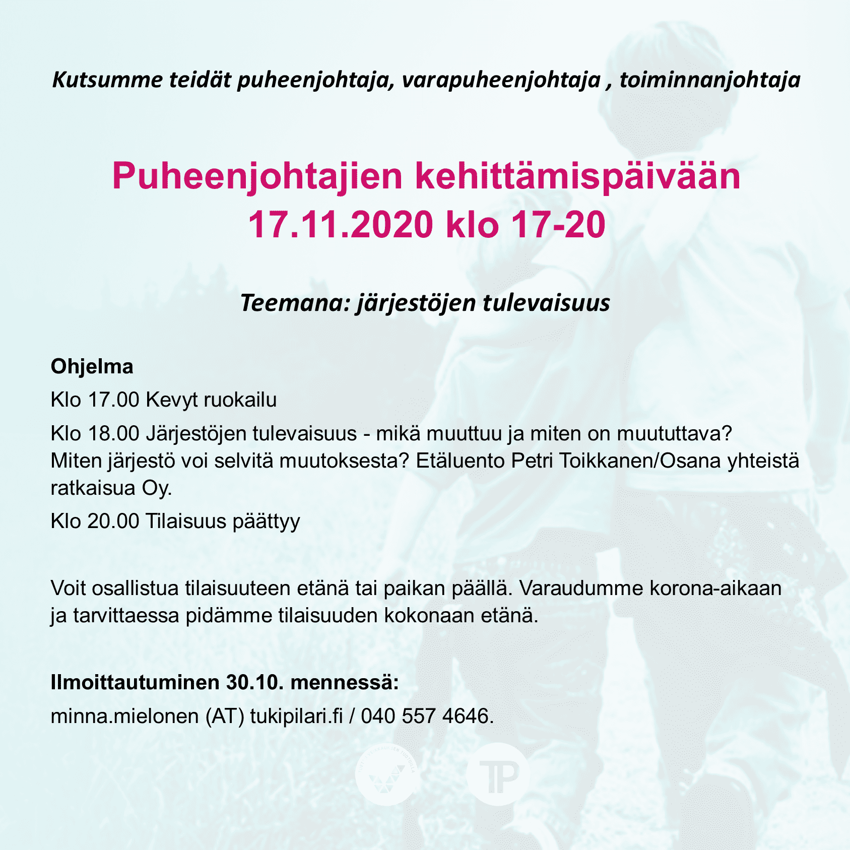 Kutsumme teidät puheenjohtaja, varapuheenjohtaja , toiminnanjohtaja Puheenjohtajien kehittämispäivään 17.11.2020 klo 17-20 Ohjelma Klo 17.00 Kevyt ruokailu Klo 18.00 Järjestöjen tulevaisuus - mikä muuttuu ja miten on muututtava? Miten järjestö voi selvitä muutoksesta? Etäluento Petri Toikkanen/Osana yhteistä ratkaisua Oy. Klo 20.00 Tilaisuus päättyy Voit osallistua tilaisuuteen etänä tai paikan päällä. Varaudumme korona-aikaan ja tarvittaessa pidämme tilaisuuden kokonaan etänä. Ilmoittautuminen 30.10. mennessä: minna.mielonen (AT) tukipilari.fi / 040 557 4646.