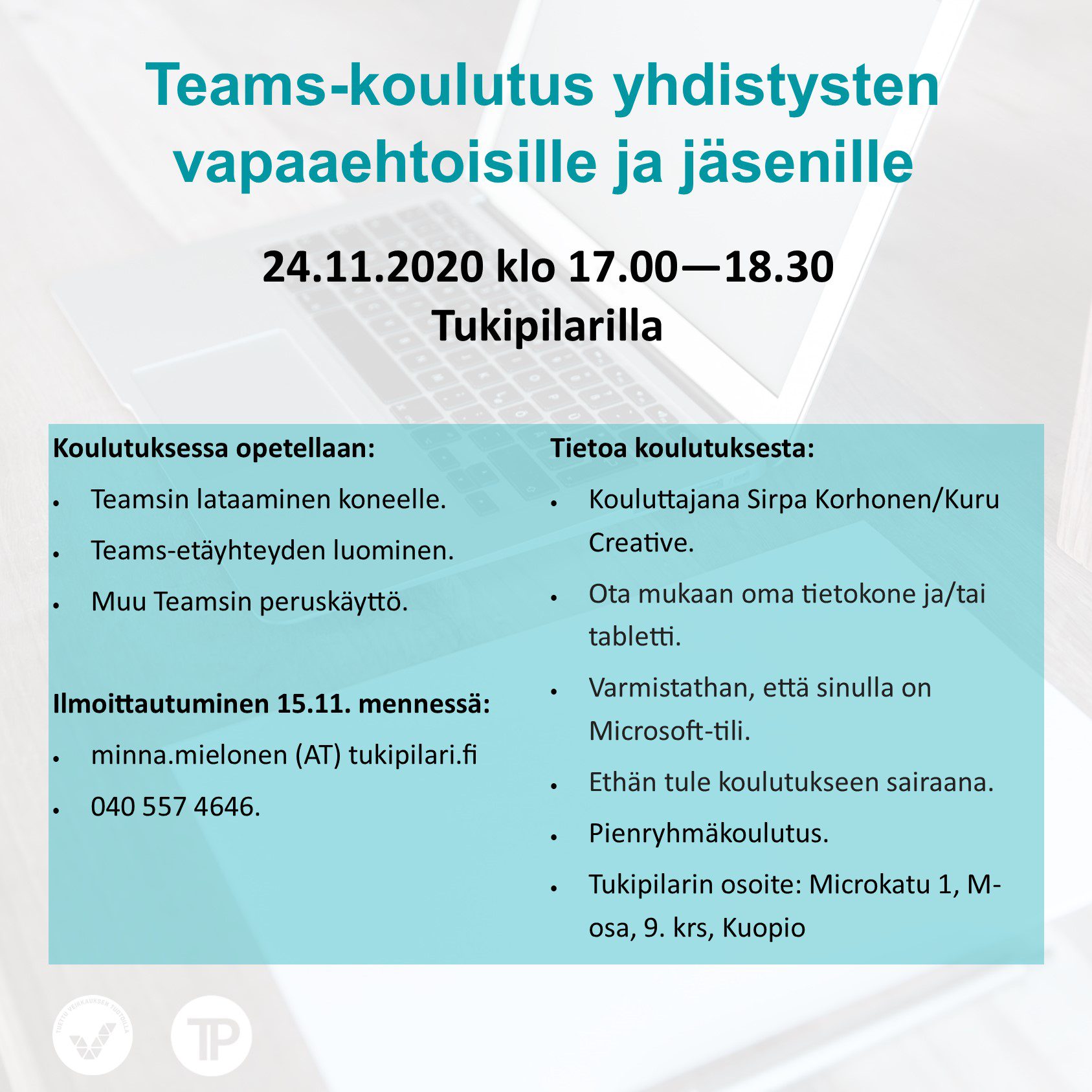 Teams-koulutus yhdistysten vapaaehtoisille ja jäsenille 24.11.2020 klo 17.00—18.30 Tukipilarilla Koulutuksessa opetellaan: • Teamsin lataaminen koneelle. • Teams-etäyhteyden luominen. • Muu Teamsin peruskäyttö. Ilmoittautuminen 15.11. mennessä: • minna.mielonen (AT) tukipilari.fi • 040 557 4646. Tietoa koulutuksesta: • Kouluttajana Sirpa Korhonen/Kuru Creative. • Ota mukaan oma tietokone ja/tai tabletti. • Varmistathan, että sinulla on Microsoft-tili. • Ethän tule koulutukseen sairaana. • Pienryhmäkoulutus. • Tukipilarin osoite: Microkatu 1, M-osa, 9. krs, Kuopio .