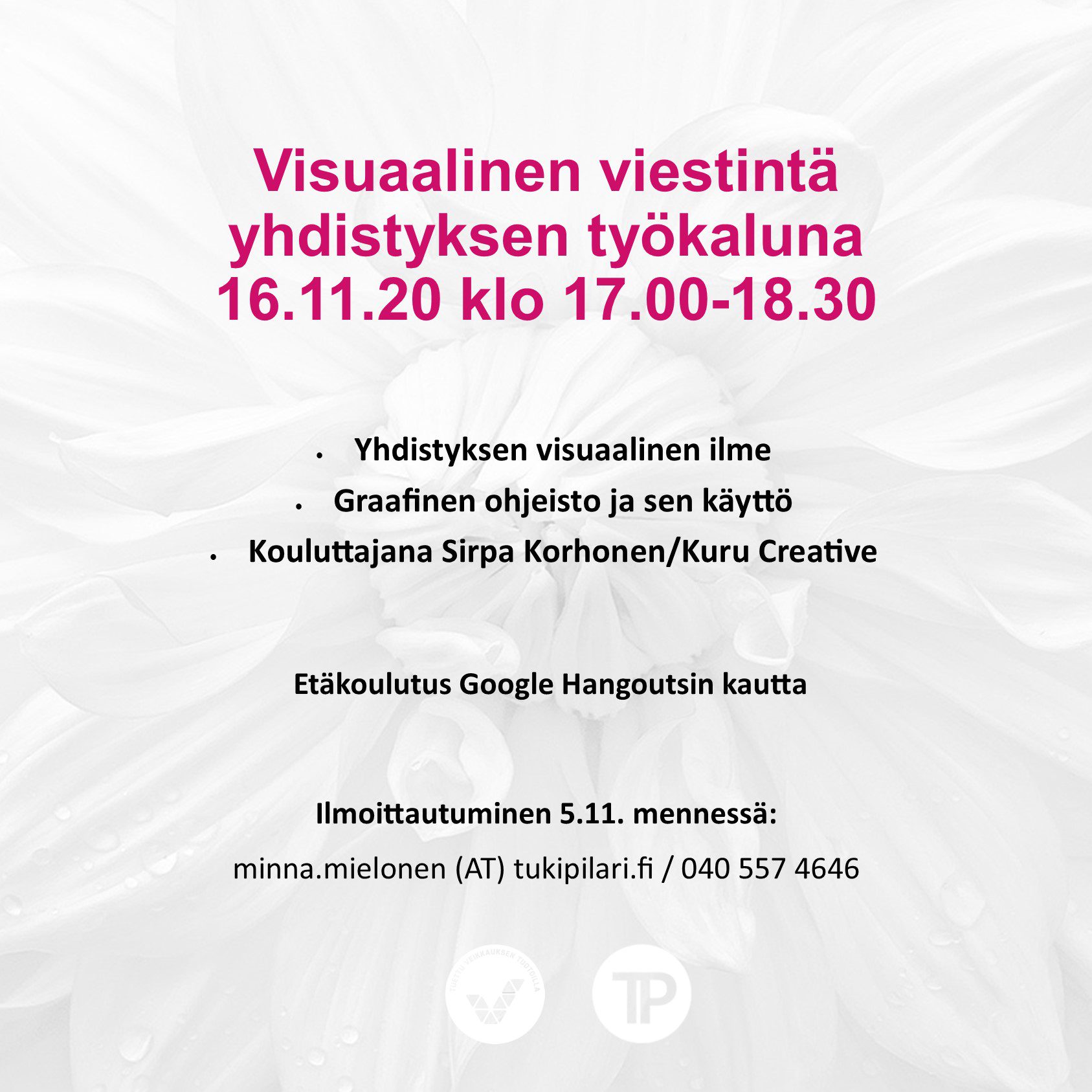 Visuaalinen viestintä yhdistyksen työkaluna 16.11.20 klo 17.00-18.30 • Yhdistyksen visuaalinen ilme. • Graafinen ohjeisto ja sen käyttö. • Kouluttajana Sirpa Korhonen/Kuru Creative. Etäkoulutus Google Hangoutsin kautta. Ilmoittautuminen 5.11. mennessä: minna.mielonen (AT) tukipilari.fi / 040 557 4646