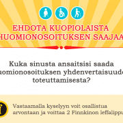 Sirkusmainen keltainen tausta. Teksit ehodota kuopiolaista huomionosoituksen saajaa. Valkoinen tausta ja teksti: Kuka sinusta ansaitsee saada huomionosoituksen yhdenvertaisuuden toteuttamisesta? Vaaleankeltainen tausta: Vastaamalla kyselyyn voit osallistua atvontaan ja voittaa 2 Finkkinon leffalippua!